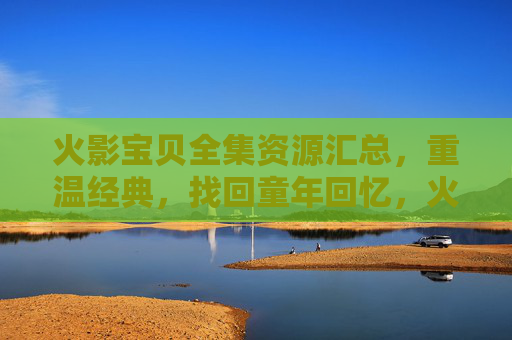 火影宝贝全集资源汇总，重温经典，找回童年回忆，火影宝贝全集资源汇总，重温经典，找回童年回忆