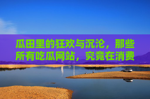 瓜田里的狂欢与沉沦，那些所有吃瓜网站，究竟在消费什么？瓜田狂欢与沉沦，吃瓜网站在消费什么？