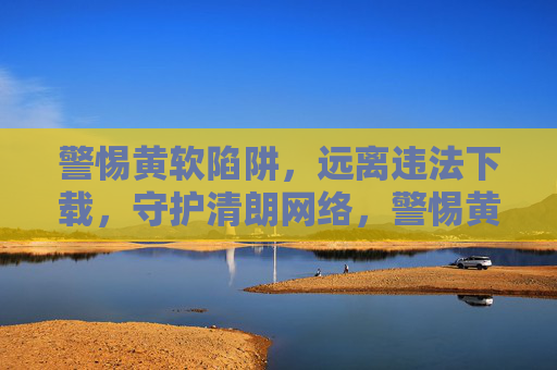警惕黄软陷阱，远离违法下载，守护清朗网络，警惕黄软陷阱，守护清朗网络