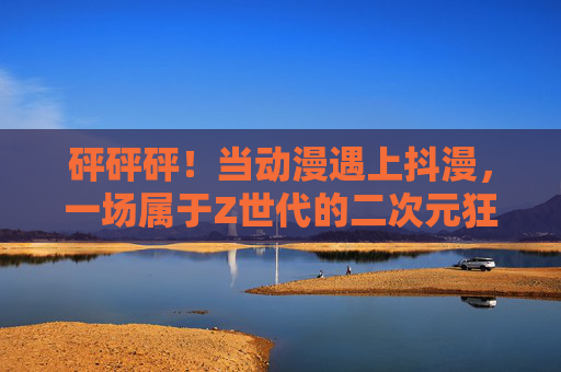砰砰砰！当动漫遇上抖漫，一场属于Z世代的二次元狂欢