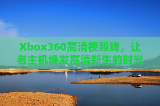 Xbox360高清视频线，让老主机焕发高清新生的时光纽带，Xbox360高清视频线，老主机高清新生的时光纽带
