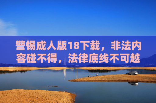 警惕成人版18下载,非法内容碰不得,法律底线不可越,警惕成人版非法下载,法律底线不可越 警惕成人版18下载,非法内容碰不得,法律底线不可越,警惕成人版非法下载,法律底线不可越