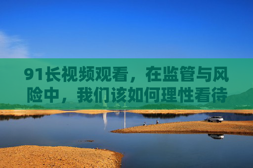 91长视频观看,在监管与风险中,我们该如何理性看待?91长视频观看,在监管与风险中如何理性看待? 91长视频观看,在监管与风险中,我们该如何理性看待?91长视频观看,在监管与风险中如何理性看待?