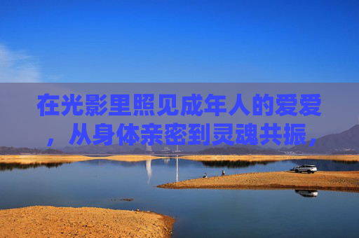 在光影里照见成年人的爱爱，从身体亲密到灵魂共振，光影照见成年情爱，从身体亲密到灵魂共振