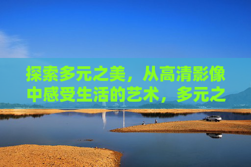 探索多元之美，从高清影像中感受生活的艺术，多元之美，高清影像中的生活艺术