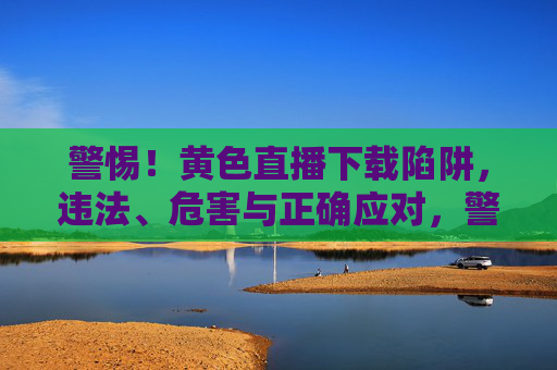 警惕！黄色直播下载陷阱，违法、危害与正确应对，警惕！黄色直播下载陷阱，违法、危害与正确应对