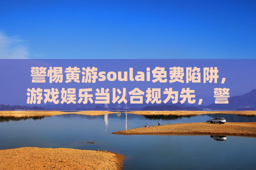 警惕黄游soulai免费陷阱，游戏娱乐当以合规为先，警惕黄游soulai免费陷阱，游戏娱乐合规为先