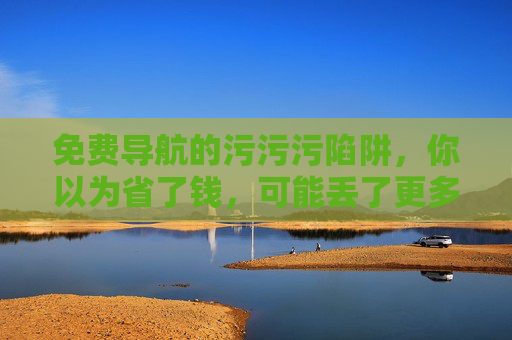 免费导航的污污污陷阱，你以为省了钱，可能丢了更多，免费导航的陷阱，省了钱，丢了更多