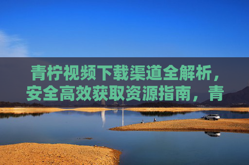 青柠视频下载渠道全解析,安全高效获取资源指南,青柠视频下载渠道全解析,安全高效获取资源指南 青柠视频下载渠道全解析,安全高效获取资源指南,青柠视频下载渠道全解析,安全高效获取资源指南