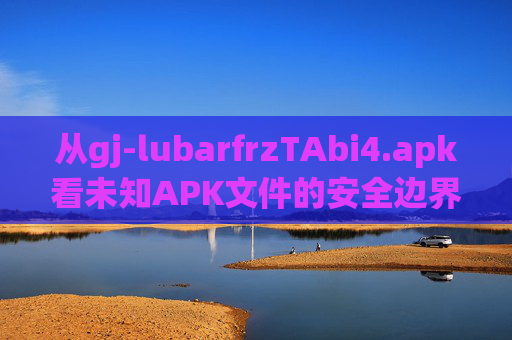 从gj-lubarfrzTAbi4.apk看未知APK文件的安全边界，未知APK文件的安全边界