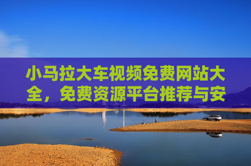 小马拉大车视频免费网站大全,免费资源平台推荐与安全指南,小马拉大车视频免费资源平台推荐及安全指南 小马拉大车视频免费网站大全,免费资源平台推荐与安全指南,小马拉大车视频免费资源平台推荐及安全指南