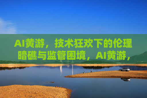 AI黄游,技术狂欢下的伦理暗礁与监管困境,AI黄游,技术狂飙下的伦理暗礁与监管困局 AI黄游,技术狂欢下的伦理暗礁与监管困境,AI黄游,技术狂飙下的伦理暗礁与监管困局