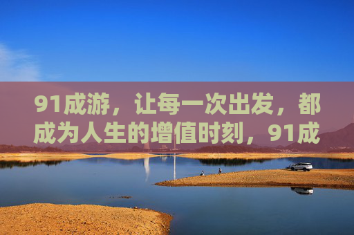 91成游,让每一次出发,都成为人生的增值时刻,91成游,出发,让人生增值 91成游,让每一次出发,都成为人生的增值时刻,91成游,出发,让人生增值