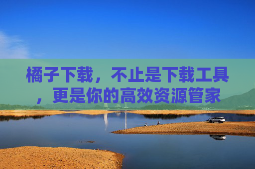 橘子下载,不止是下载工具,更是你的高效资源管家 橘子下载,不止是下载工具,更是你的高效资源管家