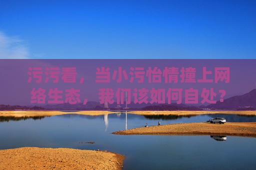 污污看，当小污怡情撞上网络生态，我们该如何自处？小污怡情遇上网络生态，我们该如何自处？