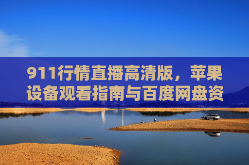 911行情直播高清版，苹果设备观看指南与百度网盘资源整合攻略，911行情直播高清版，苹果设备观看指南与百度网盘资源整合攻略