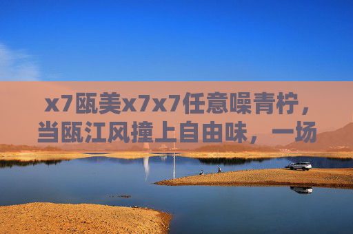 x7瓯美x7x7任意噪青柠,当瓯江风撞上自由味,一场年轻态的感官实验,瓯江风撞自由味,年轻态感官实验,任意噪青柠 x7瓯美x7x7任意噪青柠,当瓯江风撞上自由味,一场年轻态的感官实验,瓯江风撞自由味,年轻态感官实验,任意噪青柠