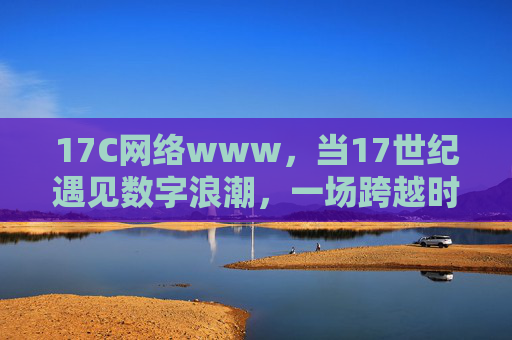 17C网络www，当17世纪遇见数字浪潮，一场跨越时空的连接实验，17世纪遇见数字浪潮，跨越时空的连接实验