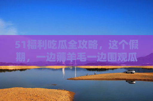 51福利吃瓜全攻略,这个假期,一边薅羊毛一边围观瓜田,五一福利吃瓜全攻略,假期薅羊毛围观瓜田 51福利吃瓜全攻略,这个假期,一边薅羊毛一边围观瓜田,五一福利吃瓜全攻略,假期薅羊毛围观瓜田