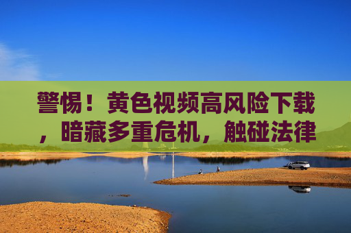 警惕！黄色视频高风险下载，暗藏多重危机，触碰法律与健康的红线，警惕黄色视频高风险下载，暗藏法律与健康双重危机