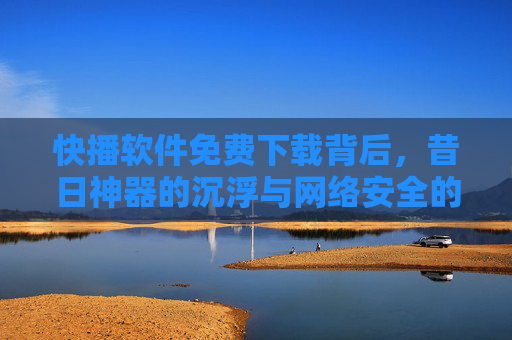 快播软件免费下载背后,昔日神器的沉浮与网络安全的警示,免费下载背后,快播沉浮与网络安全警示 快播软件免费下载背后,昔日神器的沉浮与网络安全的警示,免费下载背后,快播沉浮与网络安全警示