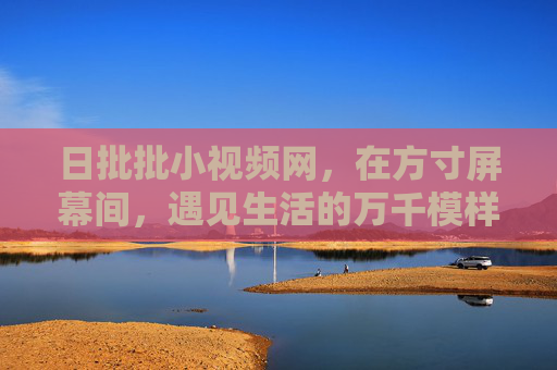 日批批小视频网，在方寸屏幕间，遇见生活的万千模样，日批批小视频，方寸之间，遇见生活万般模样