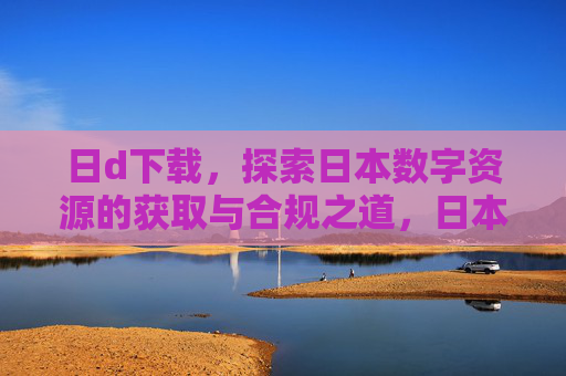 日d下载,探索日本数字资源的获取与合规之道,日本数字资源获取与合规探索 日d下载,探索日本数字资源的获取与合规之道,日本数字资源获取与合规探索