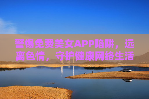 警惕免费美女APP陷阱,远离色情,守护健康网络生活,警惕免费美女APP陷阱,远离色情,守护健康网络生活 警惕免费美女APP陷阱,远离色情,守护健康网络生活,警惕免费美女APP陷阱,远离色情,守护健康网络生活