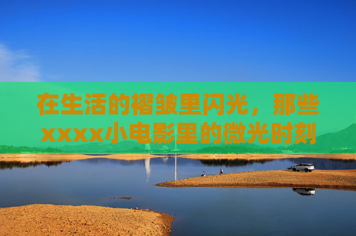 在生活的褶皱里闪光,那些xxxx小电影里的微光时刻 在生活的褶皱里闪光,那些xxxx小电影里的微光时刻