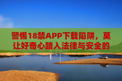 警惕18禁APP下载陷阱,莫让好奇心踏入法律与安全的雷区,警惕18禁APP下载陷阱,莫触法律与安全雷区 警惕18禁APP下载陷阱,莫让好奇心踏入法律与安全的雷区,警惕18禁APP下载陷阱,莫触法律与安全雷区
