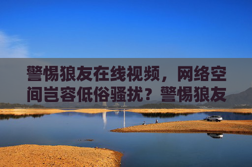 警惕狼友在线视频,网络空间岂容低俗骚扰?警惕狼友在线视频,网络空间不容低俗骚扰 警惕狼友在线视频,网络空间岂容低俗骚扰?警惕狼友在线视频,网络空间不容低俗骚扰
