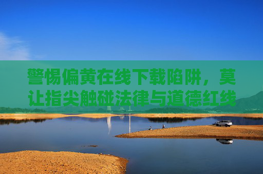 警惕偏黄在线下载陷阱，莫让指尖触碰法律与道德红线，警惕偏黄在线下载陷阱，莫触法律道德红线