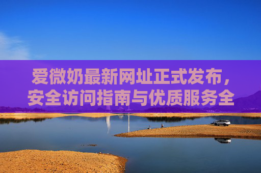 爱微奶最新网址正式发布,安全访问指南与优质服务全解析,爱微奶最新网址正式发布,安全访问指南与优质服务全解析 爱微奶最新网址正式发布,安全访问指南与优质服务全解析,爱微奶最新网址正式发布,安全访问指南与优质服务全解析