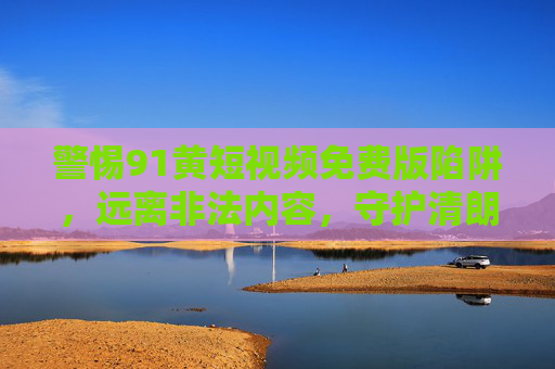 警惕91黄短视频免费版陷阱,远离非法内容,守护清朗网络空间 警惕91黄短视频免费版陷阱,远离非法内容,守护清朗网络空间