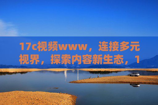 17c视频www，连接多元视界，探索内容新生态，17c视频，连接多元视界，探索内容新生态