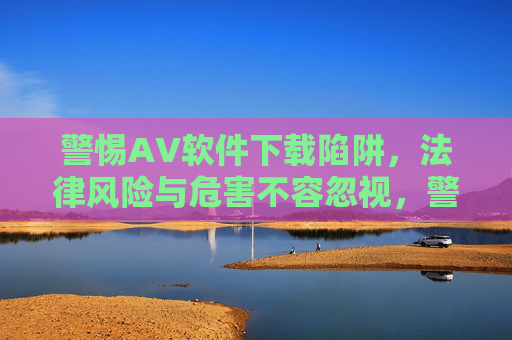 警惕AV软件下载陷阱,法律风险与危害不容忽视,警惕AV软件下载陷阱,法律风险与危害不容忽视 警惕AV软件下载陷阱,法律风险与危害不容忽视,警惕AV软件下载陷阱,法律风险与危害不容忽视