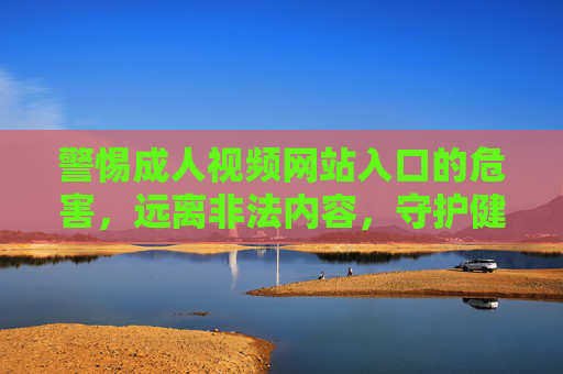 警惕成人视频网站入口的危害,远离非法内容,守护健康网络生活 警惕成人视频网站入口的危害,远离非法内容,守护健康网络生活