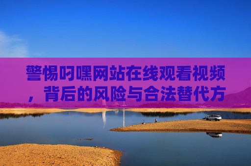 警惕叼嘿网站在线观看视频,背后的风险与合法替代方案,警惕叼嘿网站在线视频,风险与合法替代方案 警惕叼嘿网站在线观看视频,背后的风险与合法替代方案,警惕叼嘿网站在线视频,风险与合法替代方案