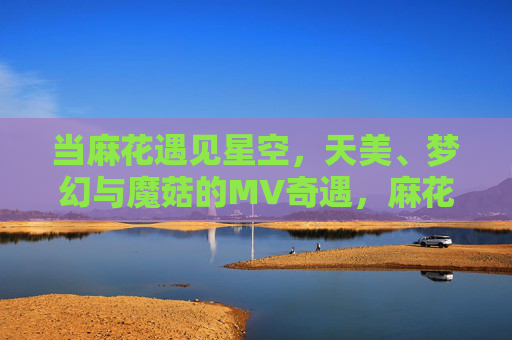 当麻花遇见星空,天美、梦幻与魔菇的MV奇遇,麻花与星空的梦幻MV奇遇 当麻花遇见星空,天美、梦幻与魔菇的MV奇遇,麻花与星空的梦幻MV奇遇