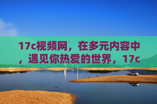 17c视频网,在多元内容中,遇见你热爱的世界,17c视频网,多元内容,遇见你热爱的世界 17c视频网,在多元内容中,遇见你热爱的世界,17c视频网,多元内容,遇见你热爱的世界