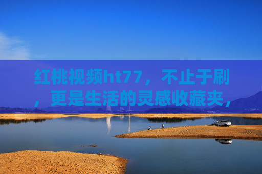 红桃视频ht77,不止于刷,更是生活的灵感收藏夹,红桃视频ht77,不止于刷,更是生活的灵感收藏夹 红桃视频ht77,不止于刷,更是生活的灵感收藏夹,红桃视频ht77,不止于刷,更是生活的灵感收藏夹