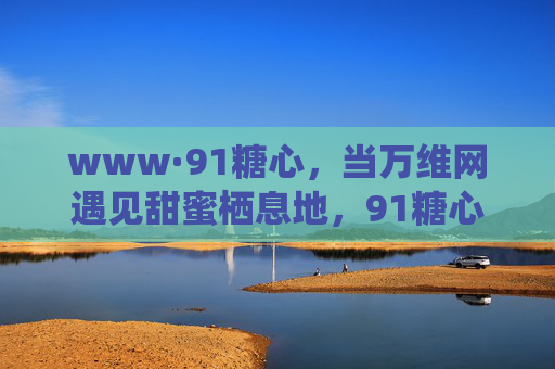 www·91糖心,当万维网遇见甜蜜栖息地,91糖心,万维网的甜蜜栖息地 www·91糖心,当万维网遇见甜蜜栖息地,91糖心,万维网的甜蜜栖息地