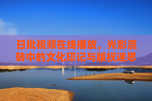日批视频在线播放,光影流转中的文化印记与版权迷思,光影流转中的日批视频,文化印记与版权迷思 日批视频在线播放,光影流转中的文化印记与版权迷思,光影流转中的日批视频,文化印记与版权迷思
