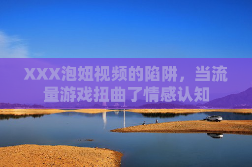 XXX泡妞视频的陷阱,当流量游戏扭曲了情感认知 XXX泡妞视频的陷阱,当流量游戏扭曲了情感认知