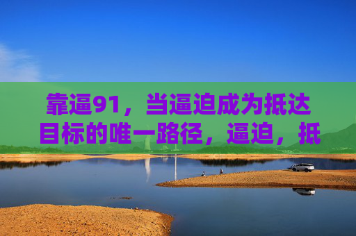靠逼91,当逼迫成为抵达目标的唯一路径,逼迫,抵达目标的唯一路径 靠逼91,当逼迫成为抵达目标的唯一路径,逼迫,抵达目标的唯一路径