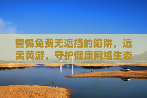 警惕免费无遮挡的陷阱，远离黄游，守护健康网络生态，警惕免费无遮挡陷阱，远离黄游守护健康网络生态