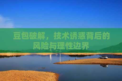 豆包破解，技术诱惑背后的风险与理性边界