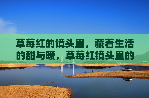 草莓红的镜头里,藏着生活的甜与暖,草莓红镜头里的生活甜暖 草莓红的镜头里,藏着生活的甜与暖,草莓红镜头里的生活甜暖