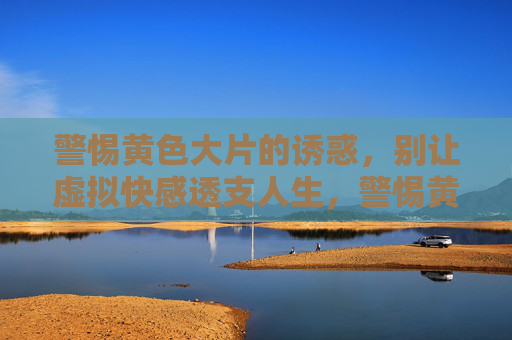 警惕黄色大片的诱惑,别让虚拟快感透支人生,警惕黄色诱惑,莫让虚拟快感透支人生 警惕黄色大片的诱惑,别让虚拟快感透支人生,警惕黄色诱惑,莫让虚拟快感透支人生