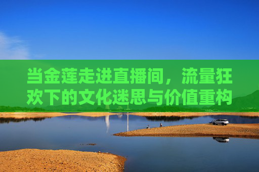 当金莲走进直播间,流量狂欢下的文化迷思与价值重构,当金莲走进直播间,流量狂欢下的文化迷思与价值重构 当金莲走进直播间,流量狂欢下的文化迷思与价值重构,当金莲走进直播间,流量狂欢下的文化迷思与价值重构
